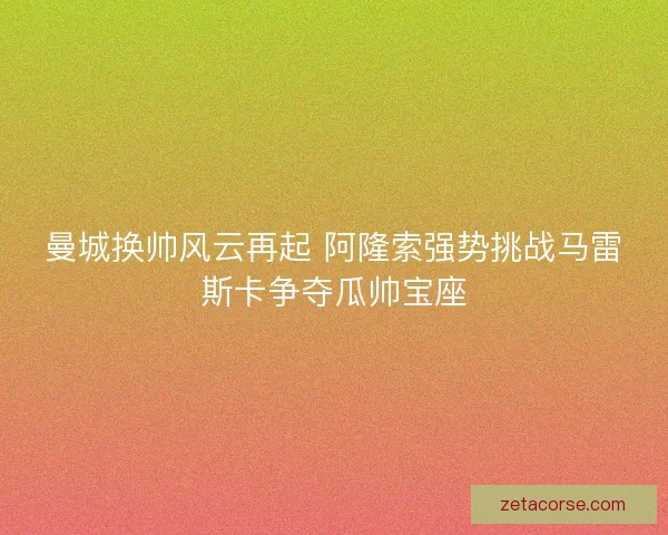 曼城换帅风云再起 阿隆索强势挑战马雷斯卡争夺瓜帅宝座