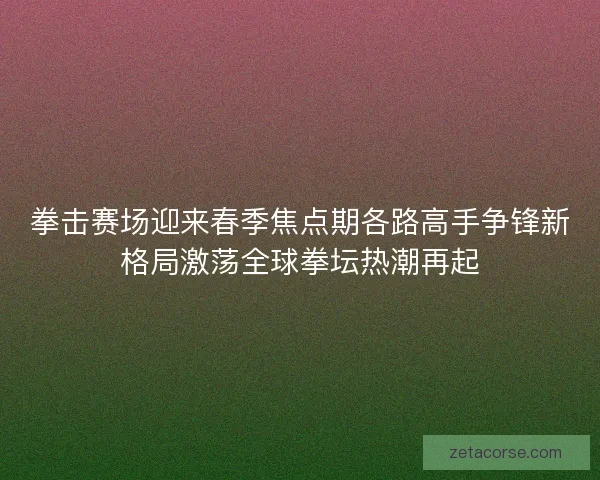 拳击赛场迎来春季焦点期各路高手争锋新格局激荡全球拳坛热潮再起