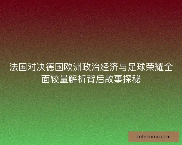 法国对决德国欧洲政治经济与足球荣耀全面较量解析背后故事探秘
