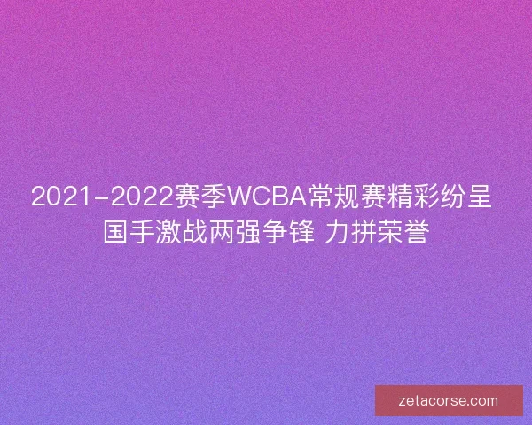 2021-2022赛季WCBA常规赛精彩纷呈 国手激战两强争锋 力拼荣誉