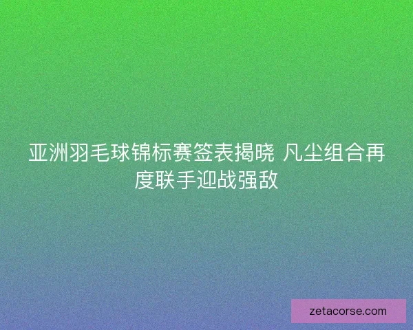 亚洲羽毛球锦标赛签表揭晓 凡尘组合再度联手迎战强敌